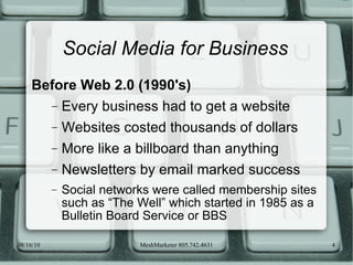 Social Media for Business Before Web 2.0 (1990's) Every business had to get a website Websites costed thousands of dollars More like a billboard than anything Newsletters by email marked success Social networks were called membership sites such as “The Well” which started in 1985 as a Bulletin Board Service or BBS 