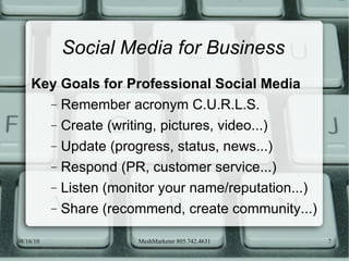 Social Media for Business Key Goals for Professional Social Media Remember acronym C.U.R.L.S. Create (writing, pictures, video...) Update (progress, status, news...) Respond (PR, customer service...) Listen (monitor your name/reputation...) Share (recommend, create community...) 