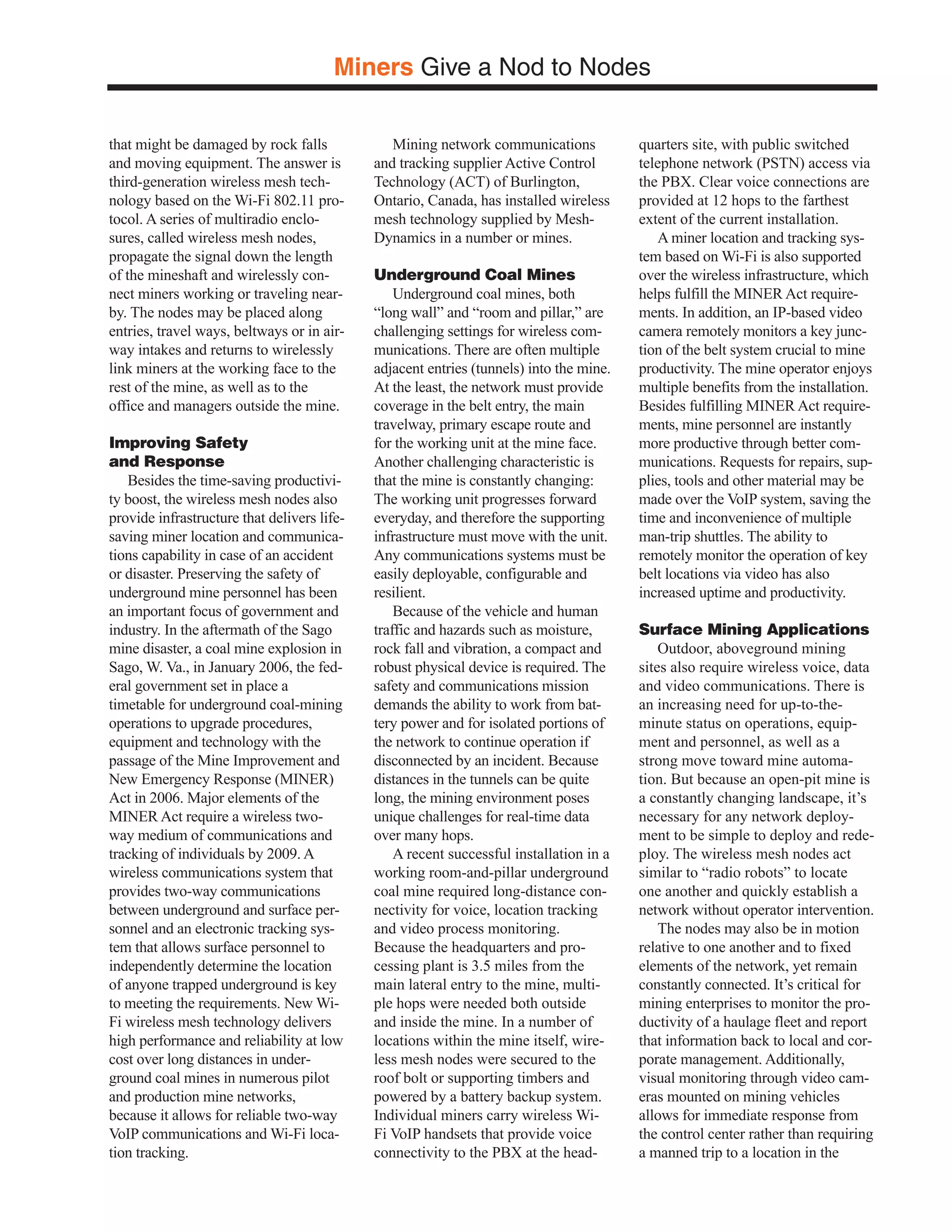 Miners Give a Nod to Nodes

that might be damaged by rock falls             Mining network communications            quarters site, with public switched
and moving equipment. The answer is          and tracking supplier Active Control        telephone network (PSTN) access via
third-generation wireless mesh tech-         Technology (ACT) of Burlington,             the PBX. Clear voice connections are
nology based on the Wi-Fi 802.11 pro-        Ontario, Canada, has installed wireless     provided at 12 hops to the farthest
tocol. A series of multiradio enclo-         mesh technology supplied by Mesh-           extent of the current installation.
sures, called wireless mesh nodes,           Dynamics in a number or mines.                 A miner location and tracking sys-
propagate the signal down the length                                                     tem based on Wi-Fi is also supported
of the mineshaft and wirelessly con-         Underground Coal Mines                      over the wireless infrastructure, which
nect miners working or traveling near-           Underground coal mines, both            helps fulfill the MINER Act require-
by. The nodes may be placed along            “long wall” and “room and pillar,” are      ments. In addition, an IP-based video
entries, travel ways, beltways or in air-    challenging settings for wireless com-      camera remotely monitors a key junc-
way intakes and returns to wirelessly        munications. There are often multiple       tion of the belt system crucial to mine
link miners at the working face to the       adjacent entries (tunnels) into the mine.   productivity. The mine operator enjoys
rest of the mine, as well as to the          At the least, the network must provide      multiple benefits from the installation.
office and managers outside the mine.        coverage in the belt entry, the main        Besides fulfilling MINER Act require-
                                             travelway, primary escape route and         ments, mine personnel are instantly
Improving Safety                             for the working unit at the mine face.      more productive through better com-
and Response                                 Another challenging characteristic is       munications. Requests for repairs, sup-
   Besides the time-saving productivi-       that the mine is constantly changing:       plies, tools and other material may be
ty boost, the wireless mesh nodes also       The working unit progresses forward         made over the VoIP system, saving the
provide infrastructure that delivers life-   everyday, and therefore the supporting      time and inconvenience of multiple
saving miner location and communica-         infrastructure must move with the unit.     man-trip shuttles. The ability to
tions capability in case of an accident      Any communications systems must be          remotely monitor the operation of key
or disaster. Preserving the safety of        easily deployable, configurable and         belt locations via video has also
underground mine personnel has been          resilient.                                  increased uptime and productivity.
an important focus of government and             Because of the vehicle and human
industry. In the aftermath of the Sago       traffic and hazards such as moisture,       Surface Mining Applications
mine disaster, a coal mine explosion in      rock fall and vibration, a compact and          Outdoor, aboveground mining
Sago, W. Va., in January 2006, the fed-      robust physical device is required. The     sites also require wireless voice, data
eral government set in place a               safety and communications mission           and video communications. There is
timetable for underground coal-mining        demands the ability to work from bat-       an increasing need for up-to-the-
operations to upgrade procedures,            tery power and for isolated portions of     minute status on operations, equip-
equipment and technology with the            the network to continue operation if        ment and personnel, as well as a
passage of the Mine Improvement and          disconnected by an incident. Because        strong move toward mine automa-
New Emergency Response (MINER)               distances in the tunnels can be quite       tion. But because an open-pit mine is
Act in 2006. Major elements of the           long, the mining environment poses          a constantly changing landscape, it’s
MINER Act require a wireless two-            unique challenges for real-time data        necessary for any network deploy-
way medium of communications and             over many hops.                             ment to be simple to deploy and rede-
tracking of individuals by 2009. A               A recent successful installation in a   ploy. The wireless mesh nodes act
wireless communications system that          working room-and-pillar underground         similar to “radio robots” to locate
provides two-way communications              coal mine required long-distance con-       one another and quickly establish a
between underground and surface per-         nectivity for voice, location tracking      network without operator intervention.
sonnel and an electronic tracking sys-       and video process monitoring.                   The nodes may also be in motion
tem that allows surface personnel to         Because the headquarters and pro-           relative to one another and to fixed
independently determine the location         cessing plant is 3.5 miles from the         elements of the network, yet remain
of anyone trapped underground is key         main lateral entry to the mine, multi-      constantly connected. It’s critical for
to meeting the requirements. New Wi-         ple hops were needed both outside           mining enterprises to monitor the pro-
Fi wireless mesh technology delivers         and inside the mine. In a number of         ductivity of a haulage fleet and report
high performance and reliability at low      locations within the mine itself, wire-     that information back to local and cor-
cost over long distances in under-           less mesh nodes were secured to the         porate management. Additionally,
ground coal mines in numerous pilot          roof bolt or supporting timbers and         visual monitoring through video cam-
and production mine networks,                powered by a battery backup system.         eras mounted on mining vehicles
because it allows for reliable two-way       Individual miners carry wireless Wi-        allows for immediate response from
VoIP communications and Wi-Fi loca-          Fi VoIP handsets that provide voice         the control center rather than requiring
tion tracking.                               connectivity to the PBX at the head-        a manned trip to a location in the
 