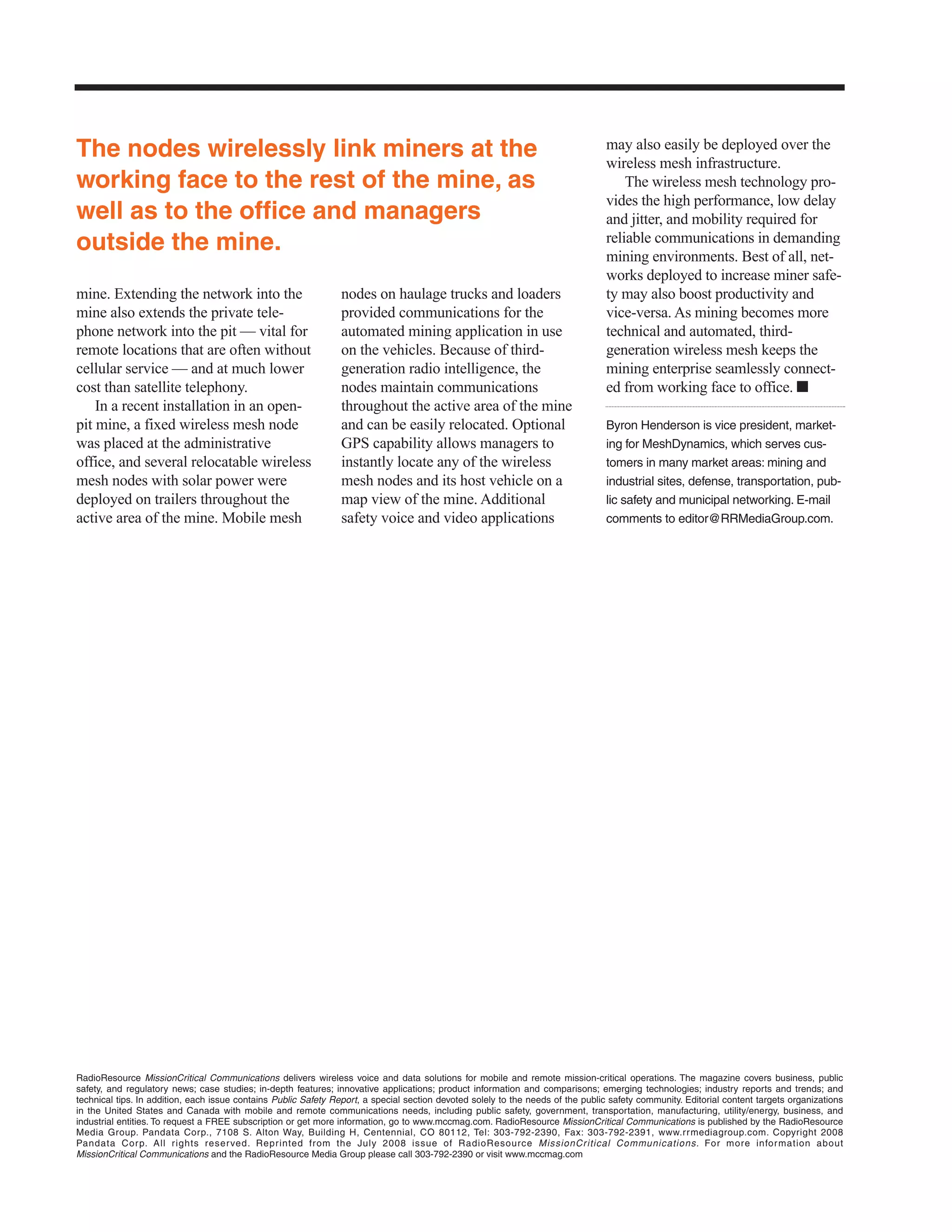 The nodes wirelessly link miners at the                                                                                          may also easily be deployed over the
                                                                                                                                 wireless mesh infrastructure.
working face to the rest of the mine, as                                                                                             The wireless mesh technology pro-
                                                                                                                                 vides the high performance, low delay
well as to the office and managers                                                                                               and jitter, and mobility required for
outside the mine.                                                                                                                reliable communications in demanding
                                                                                                                                 mining environments. Best of all, net-
                                                                                                                                 works deployed to increase miner safe-
mine. Extending the network into the                            nodes on haulage trucks and loaders                              ty may also boost productivity and
mine also extends the private tele-                             provided communications for the                                  vice-versa. As mining becomes more
phone network into the pit — vital for                          automated mining application in use                              technical and automated, third-
remote locations that are often without                         on the vehicles. Because of third-                               generation wireless mesh keeps the
cellular service — and at much lower                            generation radio intelligence, the                               mining enterprise seamlessly connect-
cost than satellite telephony.                                  nodes maintain communications                                    ed from working face to office. ■
    In a recent installation in an open-                        throughout the active area of the mine
pit mine, a fixed wireless mesh node                            and can be easily relocated. Optional                            Byron Henderson is vice president, market-
was placed at the administrative                                GPS capability allows managers to                                ing for MeshDynamics, which serves cus-
office, and several relocatable wireless                        instantly locate any of the wireless                             tomers in many market areas: mining and
mesh nodes with solar power were                                mesh nodes and its host vehicle on a                             industrial sites, defense, transportation, pub-
deployed on trailers throughout the                             map view of the mine. Additional                                 lic safety and municipal networking. E-mail
active area of the mine. Mobile mesh                            safety voice and video applications                              comments to editor@RRMediaGroup.com.




RadioResource MissionCritical Communications delivers wireless voice and data solutions for mobile and remote mission-critical operations. The magazine covers business, public
safety, and regulatory news; case studies; in-depth features; innovative applications; product information and comparisons; emerging technologies; industry reports and trends; and
technical tips. In addition, each issue contains Public Safety Report, a special section devoted solely to the needs of the public safety community. Editorial content targets organizations
in the United States and Canada with mobile and remote communications needs, including public safety, government, transportation, manufacturing, utility/energy, business, and
industrial entities. To request a FREE subscription or get more information, go to www.mccmag.com. RadioResource MissionCritical Communications is published by the RadioResource
Media Group. Pandata Corp., 7108 S. Alton Way, Building H, Centennial, CO 80112, Tel: 303-792-2390, Fax: 303-792-2391, www.rr mediagroup.com. Copyright 2008
Pandata Cor p. All rights reser ved. Reprinted from the July 2008 issue of RadioResource MissionCritical Communications. For more infor mation about
MissionCritical Communications and the RadioResource Media Group please call 303-792-2390 or visit www.mccmag.com
 
