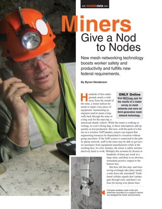 << mobiledata >>




Miners
 Give a Nod
                 to Nodes
  New mesh networking technology
  boosts worker safety and
  productivity and fulfills new
  federal requirements.
  By Byron Henderson



          undreds of feet under-         ONLY Online
  H       ground, nearly a mile
          away from the mouth of
  the mine, a miner realizes he
                                        Visit MCCmag.com for
                                        the results of a reader
                                            survey on mesh
  needs to repair a key piece of
                                        networks and more on
  equipment. Summoning an
  engineer used to mean a long          third-generation mesh
  walk back through the mine or          network technology.
  a long wait for the man trip, a
  motorized shuttle vehicle. While the miner is walking or
  waiting, no coal is being dug, so these interruptions add up
  quickly in lost production. But now, with the push of a but-
  ton on a wireless VoIP handset, miners can request that
  engineering resources be dispatched to a location without
  going anywhere. If the VoIP system is connected to the pub-
  lic phone network, staff in the mine may be able to get serv-
  ice assistance from equipment manufacturers while at the
  working face. In a few minutes, the miner is safely and pro-
  ductively back to work. Multiply this scenario by dozens or
                            hundreds of times per week in a
                            large mine, and there is an obvious,
                            immediate positive impact to the
                            bottom line.
                               But how did this step- and time-
                            saving exchange take place nearly
                            a mile down the mineshaft? Tradi-
                            tional cellular signals don’t propa-
                            gate through rock, and there’s no
                            time for laying wire phone lines

                           Compact wireless mesh node and
                   ▼




                           antennas mounted on a support column
                           are designed for harsh environments.
 