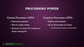 PROCESSING POWER
Central Processor (CPU)
• General purpose
• Two to eight cores
• Access via Unity C# scripts in
these examples
Graphics Processor (GPU)
• Highly specialized
• Up to thousands of cores!
• hardware processing of vertex data
 