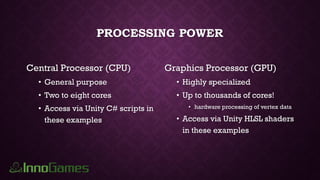 PROCESSING POWER
Central Processor (CPU)
• General purpose
• Two to eight cores
• Access via Unity C# scripts in
these examples
Graphics Processor (GPU)
• Highly specialized
• Up to thousands of cores!
• hardware processing of vertex data
• Access via Unity HLSL shaders
in these examples
 