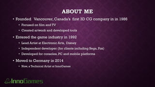 ABOUT ME
• Founded Vancouver, Canada’s first 3D CG company in in 1986
• Focused on film and TV
• Created artwork and developed tools
• Entered the game industry in 1992
• Lead Artist at Electronic Arts, Disney
• Independent developer (for clients including Sega, Fox)
• Developed for consoles, PC and mobile platforms
• Moved to Germany in 2014
• Now, a Technical Artist at InnoGames
 