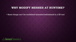 WHY MODIFY MESHES AT RUNTIME?
• Some things can’t be modelled/animated beforehand in a 3D tool
 