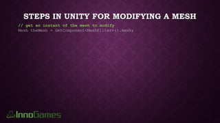 STEPS IN UNITY FOR MODIFYING A MESH
// get an instant of the mesh to modify
Mesh theMesh = GetComponent<MeshFilter>().mesh;
 