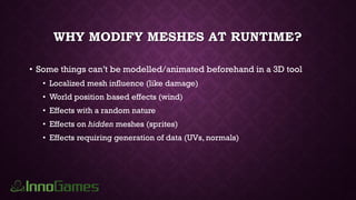 WHY MODIFY MESHES AT RUNTIME?
• Some things can’t be modelled/animated beforehand in a 3D tool
• Localized mesh influence (like damage)
• World position based effects (wind)
• Effects with a random nature
• Effects on hidden meshes (sprites)
• Effects requiring generation of data (UVs, normals)
 