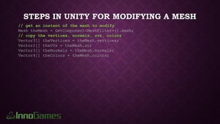 STEPS IN UNITY FOR MODIFYING A MESH
// get an instant of the mesh to modify
Mesh theMesh = GetComponent<MeshFilter>().mesh;
// copy the vertices, normals, uvs, colors
Vector3[] theVertices = theMesh.vertices;
Vector2[] theUVs = theMesh.uv;
Vector3[] theNormals = theMesh.normals;
Vector4[] theColors = theMesh.colors;
 