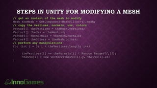 STEPS IN UNITY FOR MODIFYING A MESH
// get an instant of the mesh to modify
Mesh theMesh = GetComponent<MeshFilter>().mesh;
// copy the vertices, normals, uvs, colors
Vector3[] theVertices = theMesh.vertices;
Vector2[] theUVs = theMesh.uv;
Vector3[] theNormals = theMesh.normals;
Vector4[] theColors = theMesh.colors;
// perform any manipulations
for (int i = 0; i < theVertices.Length; i++)
{
theVertices[i] += theNormals[i] * Random.Range(0f,1f);
theUVs[i] = new Vector2(theUVs[i].y, theUVs[i].x);
}
 