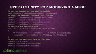 STEPS IN UNITY FOR MODIFYING A MESH
// get an instant of the mesh to modify
Mesh theMesh = GetComponent<MeshFilter>().mesh;
// copy the vertices, normals, uvs, colors
Vector3[] theVertices = theMesh.vertices;
Vector2[] theUVs = theMesh.uv;
Vector3[] theNormals = theMesh.normals;
Vector4[] theColors = theMesh.colors;
// perform any manipulations
for (int i = 0; i < theVertices.Length; i++)
{
theVertices[i] += theNormals[i] * Random.Range(0f,1f);
theUVs[i] = new Vector2(theUVs[i].y, theUVs[i].x);
}
// assign the vertices back to the mesh
theMesh.uv = theUVs;
theMesh.vertices = theVertices;
theMesh.RecalculateNormals();
 
