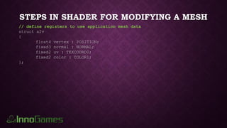 STEPS IN SHADER FOR MODIFYING A MESH
// define registers to use application mesh data
struct a2v
{
float4 vertex : POSITION;
fixed3 normal : NORMAL;
fixed2 uv : TEXCOORD0;
fixed2 color : COLOR1;
};
 