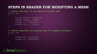 STEPS IN SHADER FOR MODIFYING A MESH
// define registers to use application mesh data
struct a2v
{
float4 vertex : POSITION;
fixed3 normal : NORMAL;
fixed2 uv : TEXCOORD0;
fixed2 color : COLOR1;
};
// define registers for passing data to fragment processor
struct v2f
{
float4 pos : POSITION;
fixed2 uv : TEXCOORD0;
};
 