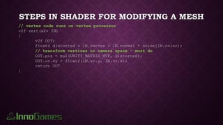 STEPS IN SHADER FOR MODIFYING A MESH
// vertex code runs on vertex processor
v2f vert(a2v IN)
{
v2f OUT;
float4 distorted = IN.vertex + IN.normal * noise[IN.color);
// transform vertices to camera space – must do
OUT.pos = mul(UNITY_MATRIX_MVP, distorted);
OUT.uv.xy = float2(IN.uv.y, IN.uv.x);
return OUT
}
 
