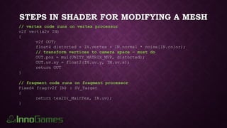 STEPS IN SHADER FOR MODIFYING A MESH
// vertex code runs on vertex processor
v2f vert(a2v IN)
{
v2f OUT;
float4 distorted = IN.vertex + IN.normal * noise[IN.color);
// transform vertices to camera space – must do
OUT.pos = mul(UNITY_MATRIX_MVP, distorted);
OUT.uv.xy = float2(IN.uv.y, IN.uv.x);
return OUT
}
// fragment code runs on fragment processor
Fixed4 frag(v2f IN) : SV_Target
{
return tex2D(_MainTex, IN.uv);
}
 