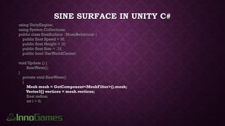 SINE SURFACE IN UNITY C#
using UnityEngine;
using System.Collections;
public class SineSurface : MonoBehaviour {
public float Speed = 5f;
public float Height = 1f;
public float Size = .1f;
public bool UseWorldCenter;
void Update () {
SineWave();
}
private void SineWave()
{
Mesh mesh = GetComponent<MeshFilter>().mesh;
Vector3[] vertices = mesh.vertices;
float radius;
int i = 0;
 