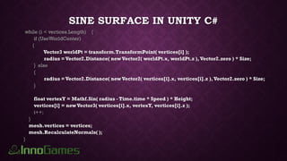 SINE SURFACE IN UNITY C#
while (i < vertices.Length) {
if (UseWorldCenter)
{
Vector3 worldPt = transform.TransformPoint( vertices[i] );
radius =Vector2.Distance( new Vector2( worldPt.x, worldPt.z ),Vector2.zero ) * Size;
} else
{
radius =Vector2.Distance( new Vector2( vertices[i].x, vertices[i].z ),Vector2.zero ) * Size;
}
float vertexY = Mathf.Sin( radius - Time.time * Speed ) * Height;
vertices[i] = newVector3( vertices[i].x, vertexY, vertices[i].z );
i++;
}
mesh.vertices = vertices;
mesh.RecalculateNormals( );
}
 