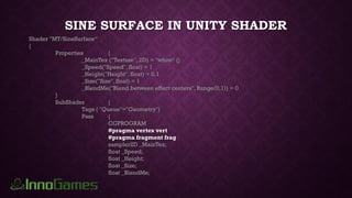 SINE SURFACE IN UNITY SHADER
Shader "MT/SineSurface“
{
Properties {
_MainTex ("Texture", 2D) = "white" {}
_Speed("Speed", float) = 1
_Height("Height", float) = 0.1
_Size("Size",float) = 1
_BlendMe("Blend between effect centers", Range(0,1)) = 0
}
SubShader {
Tags { "Queue"="Geometry"}
Pass {
CGPROGRAM
#pragma vertex vert
#pragma fragment frag
sampler2D _MainTex;
float _Speed;
float _Height;
float _Size;
float _BlendMe;
 