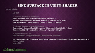 SINE SURFACE IN UNITY SHADER
v2f vert (a2v IN)
{
v2f OUT;
// calculate the effect in world space
float4 worldPt = mul( unity_ObjectToWorld, IN.vertex );
radius = distance( float2( worldPt.x, worldPt.z), float2( 0, 0 )) * _Size;
float vertexWorldY = sin( radius - _Time.y * _Speed ) * _Height;
// calculate the effect in local object space
float radius = distance(float2( IN.vertex.x, IN.vertex.z), float2( 0, 0 )) * _Size;
float vertexObjectY = sin( radius - _Time.y * _Speed ) * _Height;
// blend between the two
float nowVertexY = lerp(vertexObjectY, vertexWorldY, _BlendMe);
OUT.pos = mul( UNITY_MATRIX_MVP, float4( IN.vertex.x, nowVertexY, IN.vertex.z, IN.vertex.w ));
OUT.uv = IN.uv;
return OUT;
}
 