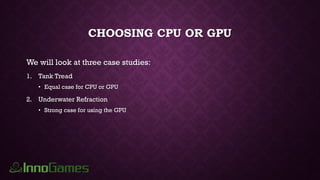 CHOOSING CPU OR GPU
We will look at three case studies:
1. Tank Tread
• Equal case for CPU or GPU
2. Underwater Refraction
• Strong case for using the GPU
 
