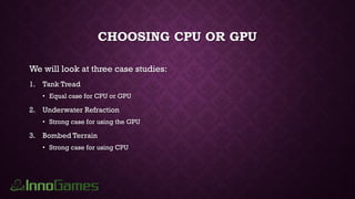 CHOOSING CPU OR GPU
We will look at three case studies:
1. Tank Tread
• Equal case for CPU or GPU
2. Underwater Refraction
• Strong case for using the GPU
3. Bombed Terrain
• Strong case for using CPU
 