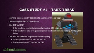 CASE STUDY #1 – TANK TREAD
• Moving tread is really complex to animate with a 3D app!
• Animating UV data is the solution
• So, CPU or GPU?
• If the tread was constantly (or usually) turning, GPU might be better
• If the tread stops a lot or requires separate tread control (robot turning), CPU might be
better
• We will look at both implementations anyway
• C# script to animate UV data via the CPU
• Shader to animate UV data via the GPU
 