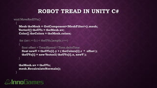 ROBOT TREAD IN UNITY C#
void MoveRedUVs()
{
Mesh theMesh = GetComponent<MeshFilter>().mesh;
Vector2[] theUVs = theMesh.uv;
Color[] theColors = theMesh.colors;
for (int i = 0; i < theUVs.Length; i++)
{
float offset = TreadSpeed * Time.deltaTime
float newV = theUVs[i].y + ( theColors[i].r * offset );
theUVs[i] = newVector2( theUVs[i].x, newV );
}
theMesh.uv = theUVs;
mesh.RecalculateNormals();
}
 