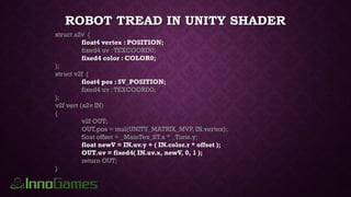 ROBOT TREAD IN UNITY SHADER
struct a2v {
float4 vertex : POSITION;
fixed4 uv :TEXCOORD0;
fixed4 color : COLOR0;
};
struct v2f {
float4 pos : SV_POSITION;
fixed4 uv :TEXCOORD0;
};
v2f vert (a2v IN)
{
v2f OUT;
OUT.pos = mul(UNITY_MATRIX_MVP, IN.vertex);
float offset = _MainTex_ST.x * _Time.y;
float newV = IN.uv.y + ( IN.color.r * offset );
OUT.uv = fixed4( IN.uv.x, newV, 0, 1 );
return OUT;
}
 