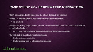 CASE STUDY #2 – UNDERWATER REFRACTION
• Can’t be animated with 3D app as the effect depends on position
• Using C#, every object to be animated would need the script
• not practical
• Using HLSL, every object needs to have the same shader or similar function available
to multiple shaders
• very typical (and preferred) that multiple objects share material/shader
• We will look at the shader implementation
• Shader animates mesh data
• Shader already used to influences texture colour
 