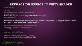 REFRACTION EFFECT IN UNITY SHADER
v2f vert (a2v IN)
{
v2f OUT;
OUT.pos = mul( UNITY_MATRIX_MVP, IN.vertex );
OUT.uv = IN.uv;
half depth = abs( min ( 0, mul( _Object2World, IN.vertex ).y ) );
OUT.uv.z = depth;
half offset = sin( IN.vertex.y * _WiggleFrequency + _Time.w * _WiggleSpeed ) * _WiggleMagnitude * depth;
OUT.pos.x += min( _Range, max( -_Range, offset ) );
OUT.color = VertexLighting(IN.vertex, IN.normal, 4);
TRANSFER_VERTEX_TO_FRAGMENT(OUT);
return OUT;
}
fixed4 frag ( v2f IN ) : SV_Target
{
fixed4 col = tex2D( _MainTex, IN.uv ) * IN.color;
return lerp( col, _SeaColour, min( IN.uv.z, .7 ) );
}
 