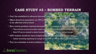 CASE STUDY #3 – BOMBED TERRAIN
• Can’t be modelled in advance because unknown where bomb will land
• Effect should be persistent, so CPU is the best choice because the mesh won’t need
to be affected every frame.
• Not a trivial problem anyway because Unity maintains no shared vertex information
• This solution scans the entire mesh to see what vertices are influenced by bomb
• New UV set is created to show bombed area with separate texture image
• GPU version would be very complicated, so I haven’t tried that for this.
• Likely involving updating an image at runtime to control offset of bombed area.
• Try it in a browser at www.rockfarm.ca
 