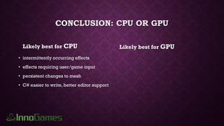 CONCLUSION: CPU OR GPU
Likely best for CPU
• intermittently occurring effects
• effects requiring user/game input
• persistent changes to mesh
• C# easier to write, better editor support
Likely best for GPU
 