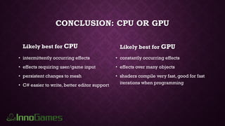 CONCLUSION: CPU OR GPU
Likely best for CPU
• intermittently occurring effects
• effects requiring user/game input
• persistent changes to mesh
• C# easier to write, better editor support
Likely best for GPU
• constantly occurring effects
• effects over many objects
• shaders compile very fast, good for fast
iterations when programming
 
