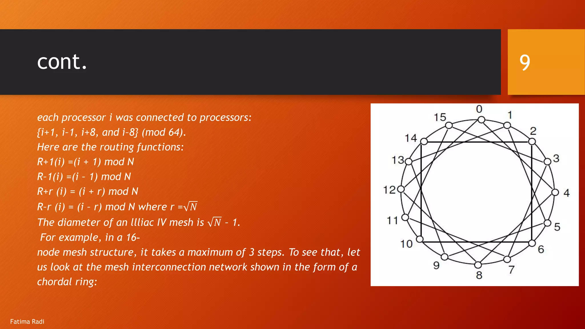 cont.
each processor i was connected to processors:
{i+1, i–1, i+8, and i–8} (mod 64).
Here are the routing functions:
R+1(i) =(i + 1) mod N
R–1(i) =(i – 1) mod N
R+r (i) = (i + r) mod N
R–r (i) = (i – r) mod N where r = 𝑁
The diameter of an llliac IV mesh is 𝑁 – 1.
For example, in a 16-
node mesh structure, it takes a maximum of 3 steps. To see that, let
us look at the mesh interconnection network shown in the form of a
chordal ring:
9
Fatima Radi
 