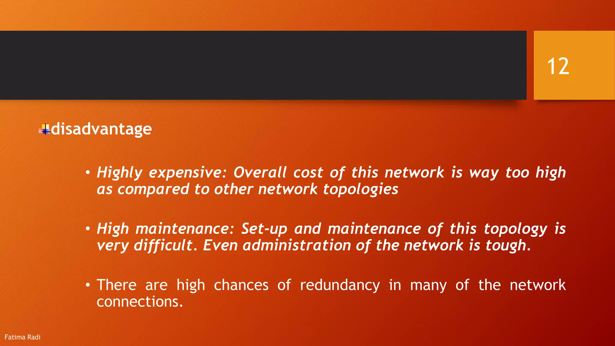disadvantage
• Highly expensive: Overall cost of this network is way too high
as compared to other network topologies
• High maintenance: Set-up and maintenance of this topology is
very difficult. Even administration of the network is tough.
• There are high chances of redundancy in many of the network
connections.
12
Fatima Radi
 