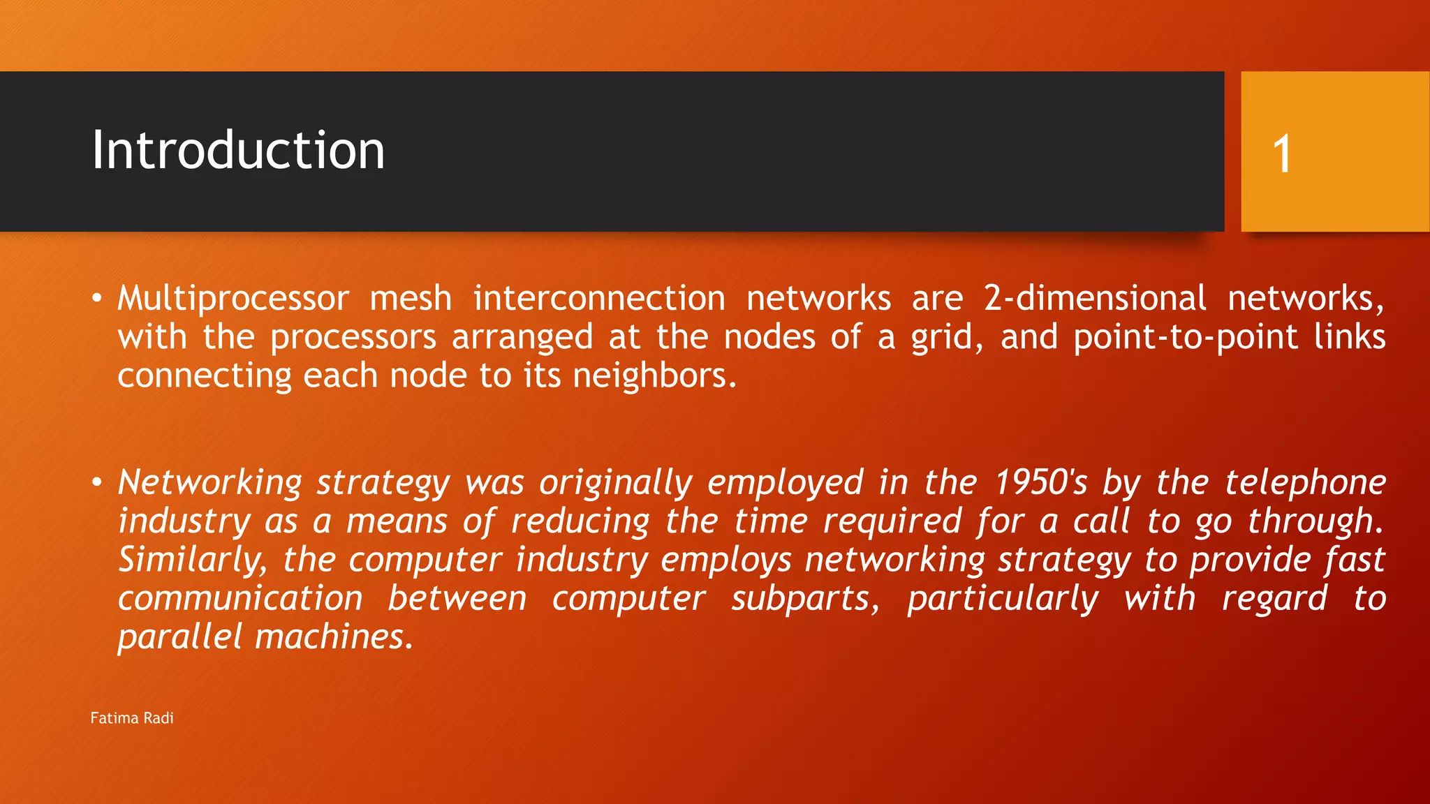 Introduction
• Multiprocessor mesh interconnection networks are 2-dimensional networks,
with the processors arranged at the nodes of a grid, and point-to-point links
connecting each node to its neighbors.
• Networking strategy was originally employed in the 1950's by the telephone
industry as a means of reducing the time required for a call to go through.
Similarly, the computer industry employs networking strategy to provide fast
communication between computer subparts, particularly with regard to
parallel machines.
1
Fatima Radi
 