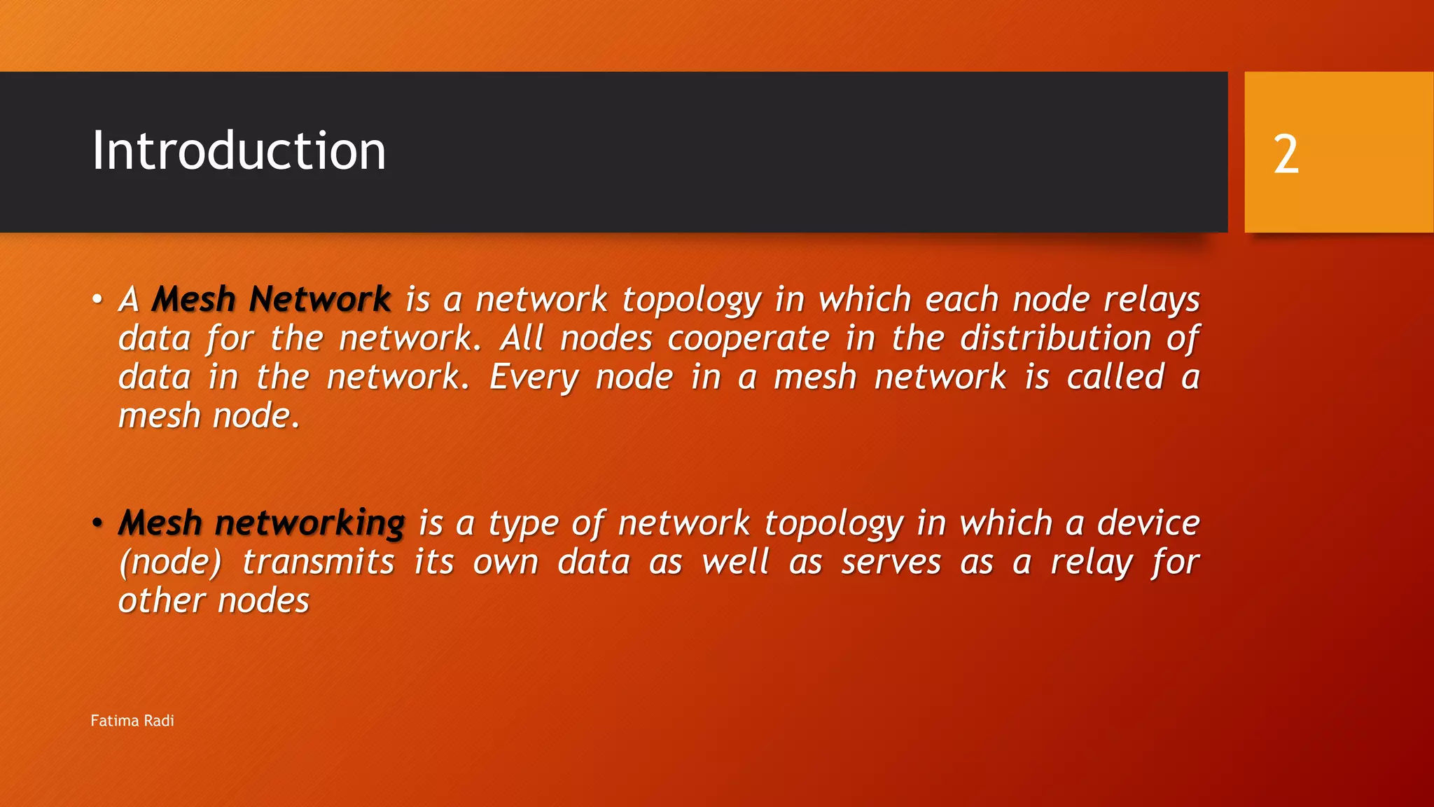 Introduction
• A Mesh Network is a network topology in which each node relays
data for the network. All nodes cooperate in the distribution of
data in the network. Every node in a mesh network is called a
mesh node.
• Mesh networking is a type of network topology in which a device
(node) transmits its own data as well as serves as a relay for
other nodes
2
Fatima Radi
 
