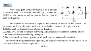 Any closed path formed by branches in a network
is called as mesh. The network shown in Fig(1) ABDA and
BCDB are the two mesh and we need to find the value of
each mesh current.
The number of equations is equal to the number of meshes in the circuit. The
procedure used in applying the mesh current method to linear circuit is given below
1. Define each mesh currents in a clockwise direction.
2. Apply KVL around each mesh expressing voltage across each element in terms of one
or more mesh currents flowing through it.
3. Solve the resulting linear equations with mesh currents as dependent variables.
MESH:
1
D
 
Fig 1
2
V
1
R

1
V 
1
I 2
I
A C
B



2
R
3
R
The number of independent mesh equations, ‘m’ is related to branches ‘b’ and nodes ‘n’ in
an electrical network by the equation
m=b-n+1
 