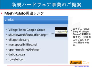 新規ハードウェア事業のご提案 Mesh Potato 関連リンク カナダ人  Steve Song が Village Telco の実質的発案者で、 NGO のこのプロジェクトの担当者である。 