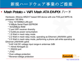 新規ハードウェア事業のご提案 Mesh Potato = WiFi Mesh ATA – MP01 ハード Hardware: Atheros AR2317 based Wifi device with one FXS port MIPS 4k processor 180 MHz * One 10/100Mbit LAN port * 8 MByte Serial Flash EEPROM * 16/32MByte RAM * 2 port WiFi receiver diversity * 2 buildLow power consumption: * 1.9 Watt in mesh relay mode * 2.2 Watt in mesh relay mode, operating as Ethernet LAN/WAN uplink * 2.5 Watt in mesh relay mode, performing a phone call while operating as Ethernet LAN/WAN uplink * 9-40 Volt DC voltage input range-in antennae 3dBi * 1 Atmel Atmega8 uC * 1 RS232 port * JTAG * Over-voltage protection * Reverse-voltage protection  