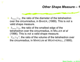 Other Shape Measure – 1


 hmax /rK , the ratio of the diameter of the tetrahedron
over the circumradius, in B AKER, (1989). This is not a
valid shape measure.
 hmin /rK , the ratio of the smallest edge of the
tetrahedron over the circumradius, in M ILLER et al
(1996). This is not a valid shape measure.
 VK /rK 3 , the ratio of the volume of the tetrahedron over
the circumradius, in M ARCUM et W EATHERILL, (1995).




                                                Mesh Quality – p. 60/331
 