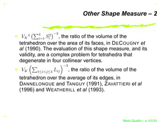 Other Shape Measure – 2


     4   4      2 −3
 VK      i=1   Si    ,
                   the ratio of the volume of the
tetrahedron over the area of its faces, in D E C OUGNY et
al (1990). The evaluation of this shape measure, and its
validity, are a complex problem for tetrahedra that
degenerate in four collinear vertices.
                         −3
VK       1≤i<j≤4   Lij        , the ratio of the volume of the
tetrahedron over the average of its edges, in
DANNELONGUE and TANGUY (1991), Z AVATTIERI et al
(1996) and W EATHERILL et al (1993).




                                                       Mesh Quality – p. 61/331
 