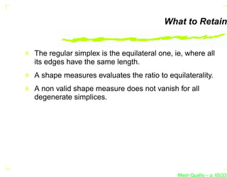 What to Retain


The regular simplex is the equilateral one, ie, where all
its edges have the same length.
A shape measures evaluates the ratio to equilaterality.
A non valid shape measure does not vanish for all
degenerate simplices.




                                             Mesh Quality – p. 65/331
 