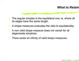 What to Retain


The regular simplex is the equilateral one, ie, where all
its edges have the same length.
A shape measures evaluates the ratio to equilaterality.
A non valid shape measure does not vanish for all
degenerate simplices.
There exists an inﬁnity of valid shape measures.




                                             Mesh Quality – p. 65/331
 