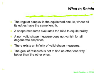 What to Retain


The regular simplex is the equilateral one, ie, where all
its edges have the same length.
A shape measures evaluates the ratio to equilaterality.
A non valid shape measure does not vanish for all
degenerate simplices.
There exists an inﬁnity of valid shape measures.
The goal of research is not to ﬁnd an other one way
better than the other ones.




                                             Mesh Quality – p. 65/331
 