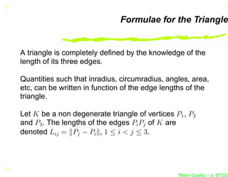 Formulae for the Triangle


A triangle is completely deﬁned by the knowledge of the
length of its three edges.

Quantities such that inradius, circumradius, angles, area,
etc, can be written in function of the edge lengths of the
triangle.

Let K be a non degenerate triangle of vertices P1 , P2
and P3 . The lengths of the edges Pi Pj of K are
denoted Lij = Pj − Pi , 1 ≤ i < j ≤ 3.




                                                Mesh Quality – p. 67/331
 