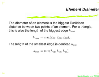 Element Diameter


The diameter of an element is the biggest Euclidean
distance between two points of an element. For a triangle,
this is also the length of the biggest edge hmax

                hmax = max(L12 , L13 , L23 ),

The length of the smallest edge is denoted hmin

                 hmin = min(L12 , L13 , L23 ).




                                                  Mesh Quality – p. 72/331
 