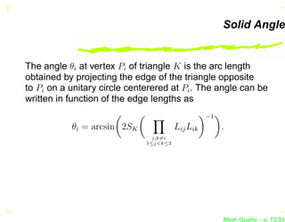 Solid Angle


The angle θi at vertex Pi of triangle K is the arc length
obtained by projecting the edge of the triangle opposite
to Pi on a unitary circle centerered at Pi . The angle can be
written in function of the edge lengths as
                                                  −1
           θi = arcsin 2SK              Lij Lik        .
                                j,k=i
                              1≤j<k≤3




                                                       Mesh Quality – p. 73/331
 