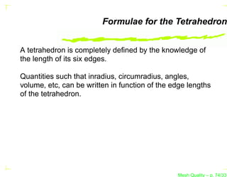 Formulae for the Tetrahedron


A tetrahedron is completely deﬁned by the knowledge of
the length of its six edges.

Quantities such that inradius, circumradius, angles,
volume, etc, can be written in function of the edge lengths
of the tetrahedron.




                                                Mesh Quality – p. 74/331
 