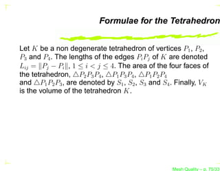 Formulae for the Tetrahedron


Let K be a non degenerate tetrahedron of vertices P1 , P2 ,
P3 and P4 . The lengths of the edges Pi Pj of K are denoted
Lij = Pj − Pi , 1 ≤ i < j ≤ 4. The area of the four faces of
the tetrahedron, △P2 P3 P4 , △P1 P3 P4 , △P1 P2 P4
and △P1 P2 P3 , are denoted by S1 , S2 , S3 and S4 . Finally, VK
is the volume of the tetrahedron K.




                                                   Mesh Quality – p. 75/331
 