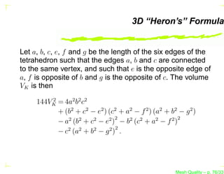 3D “Heron’s” Formula


Let a, b, c, e, f and g be the length of the six edges of the
tetrahedron such that the edges a, b and c are connected
to the same vertex, and such that e is the opposite edge of
a, f is opposite of b and g is the opposite of c. The volume
VK is then
         2
     144VK = 4a2 b2 c2
           + (b2 + c2 − e2 ) (c2 + a2 − f 2 ) (a2 + b2 − g 2 )
                                2                     2
           − a2 (b2 + c2 − e2 ) − b2 (c2 + a2 − f 2 )
                                2
           − c2 (a2 + b2 − g 2 ) .




                                                      Mesh Quality – p. 76/331
 